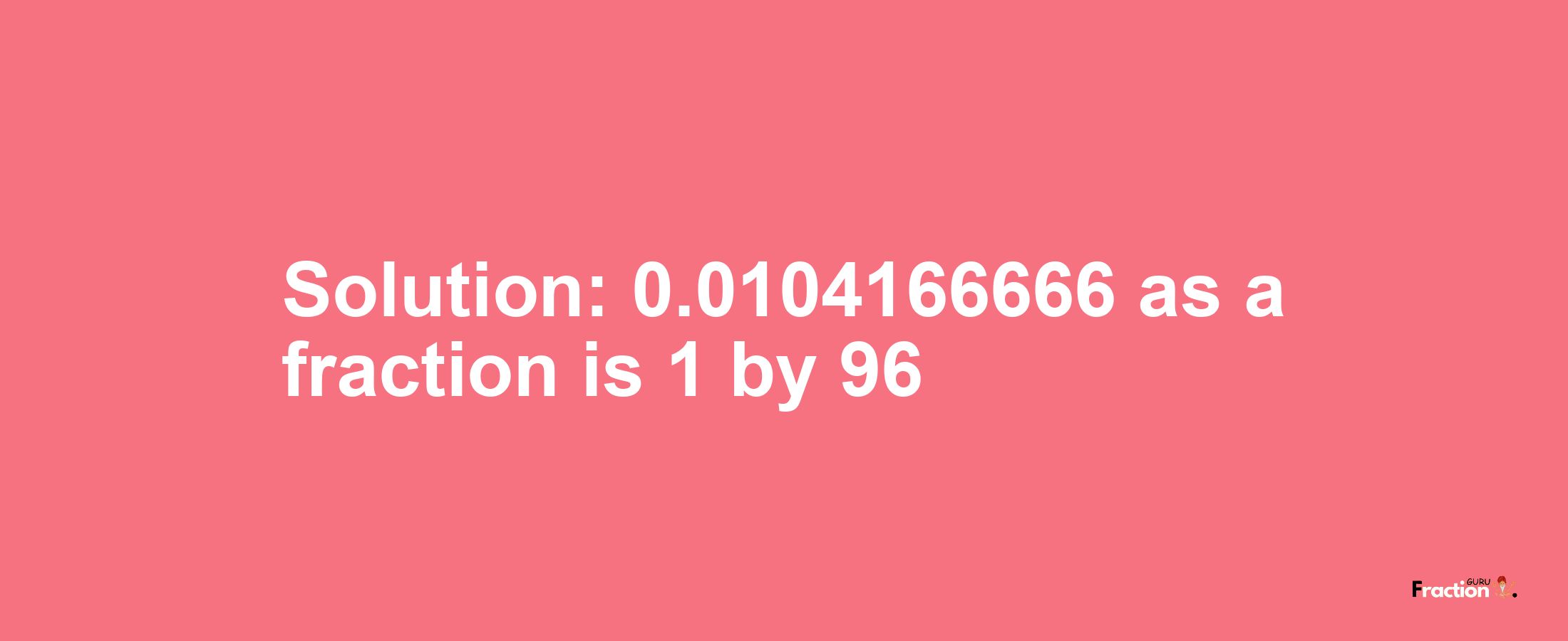 Solution:0.0104166666 as a fraction is 1/96